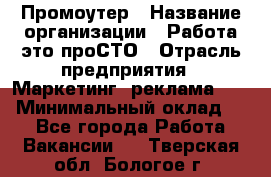 Промоутер › Название организации ­ Работа-это проСТО › Отрасль предприятия ­ Маркетинг, реклама, PR › Минимальный оклад ­ 1 - Все города Работа » Вакансии   . Тверская обл.,Бологое г.